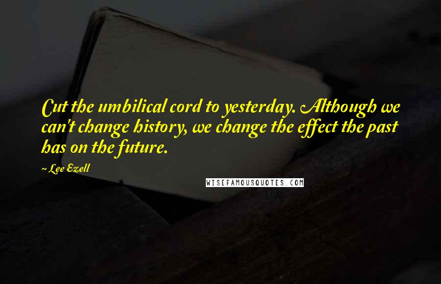 Lee Ezell Quotes: Cut the umbilical cord to yesterday. Although we can't change history, we change the effect the past has on the future.
