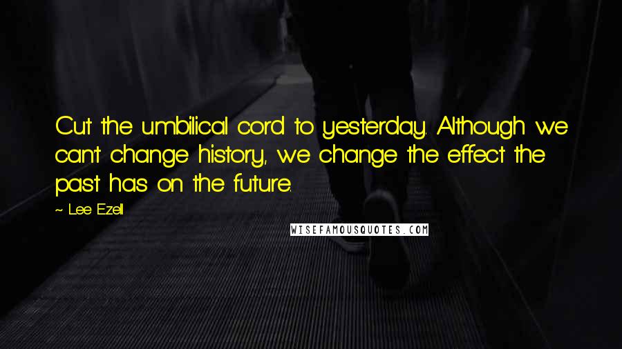 Lee Ezell Quotes: Cut the umbilical cord to yesterday. Although we can't change history, we change the effect the past has on the future.