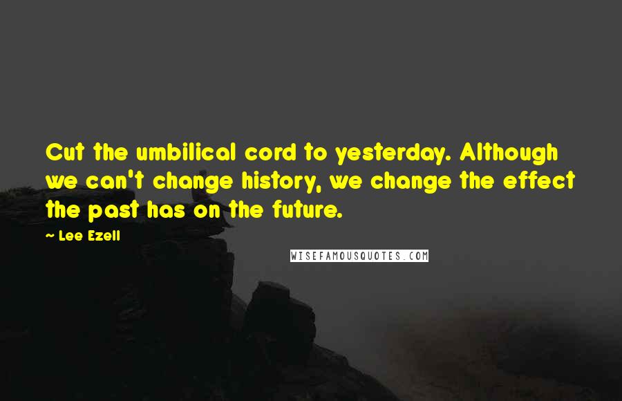 Lee Ezell Quotes: Cut the umbilical cord to yesterday. Although we can't change history, we change the effect the past has on the future.