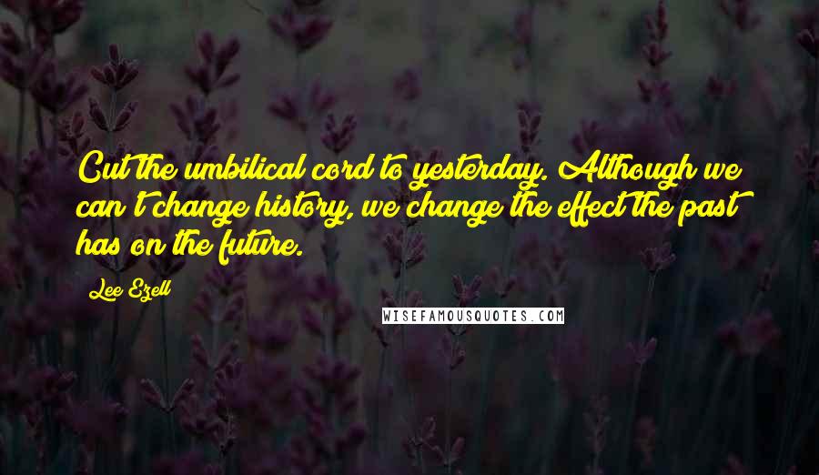 Lee Ezell Quotes: Cut the umbilical cord to yesterday. Although we can't change history, we change the effect the past has on the future.