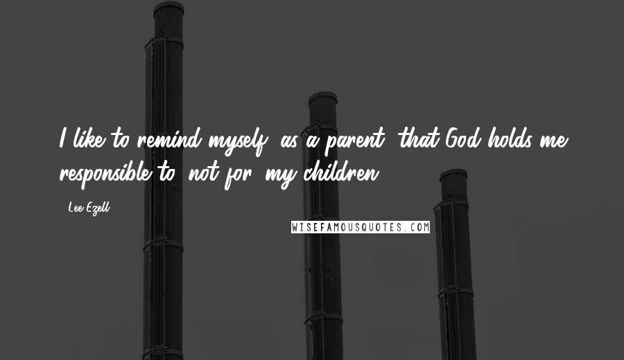 Lee Ezell Quotes: I like to remind myself, as a parent, that God holds me responsible to, not for, my children!