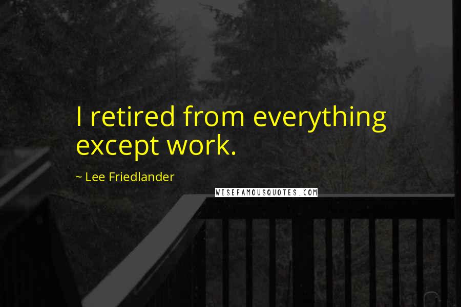 Lee Friedlander Quotes: I retired from everything except work.