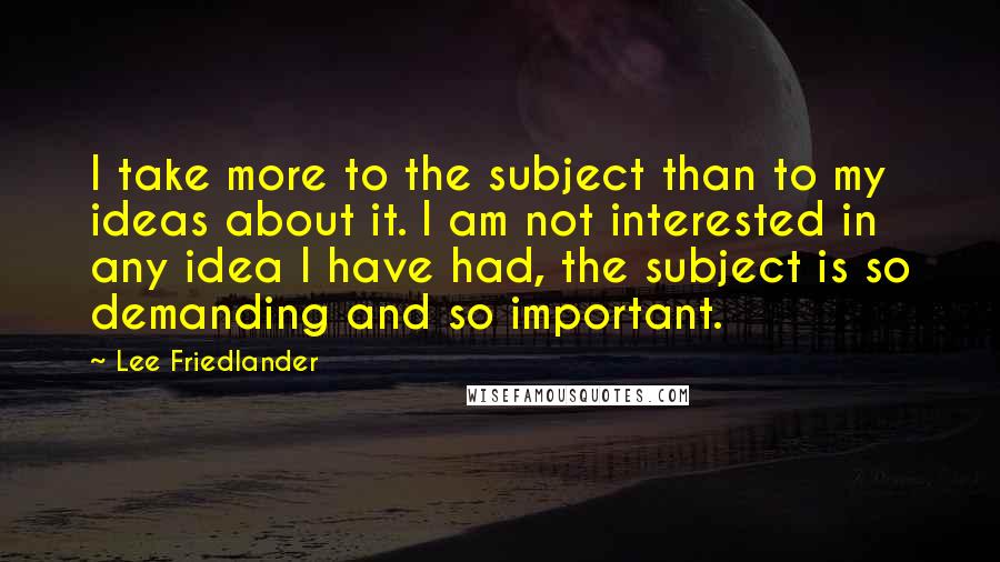 Lee Friedlander Quotes: I take more to the subject than to my ideas about it. I am not interested in any idea I have had, the subject is so demanding and so important.