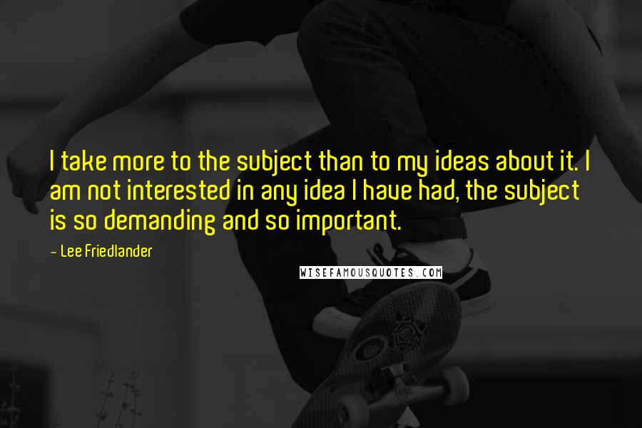 Lee Friedlander Quotes: I take more to the subject than to my ideas about it. I am not interested in any idea I have had, the subject is so demanding and so important.