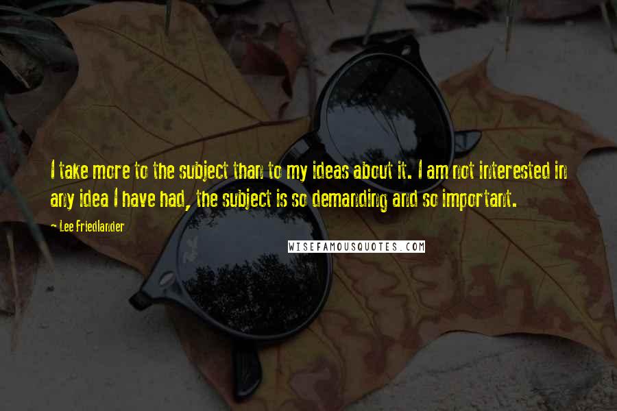 Lee Friedlander Quotes: I take more to the subject than to my ideas about it. I am not interested in any idea I have had, the subject is so demanding and so important.