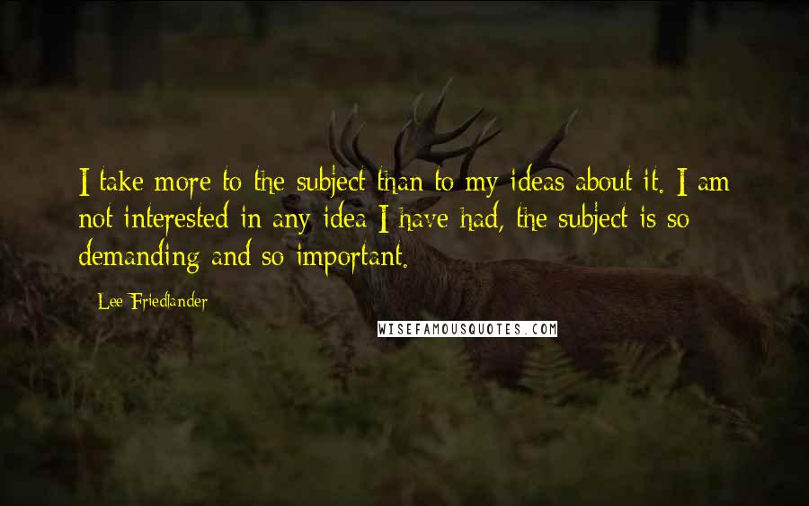 Lee Friedlander Quotes: I take more to the subject than to my ideas about it. I am not interested in any idea I have had, the subject is so demanding and so important.