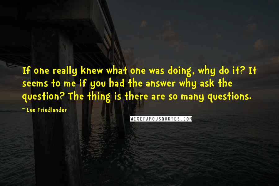 Lee Friedlander Quotes: If one really knew what one was doing, why do it? It seems to me if you had the answer why ask the question? The thing is there are so many questions.