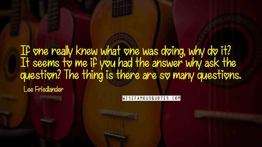 Lee Friedlander Quotes: If one really knew what one was doing, why do it? It seems to me if you had the answer why ask the question? The thing is there are so many questions.