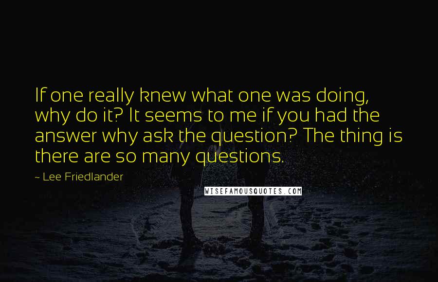 Lee Friedlander Quotes: If one really knew what one was doing, why do it? It seems to me if you had the answer why ask the question? The thing is there are so many questions.