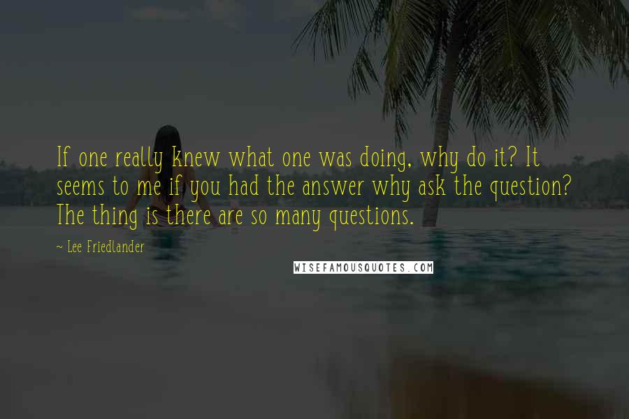 Lee Friedlander Quotes: If one really knew what one was doing, why do it? It seems to me if you had the answer why ask the question? The thing is there are so many questions.