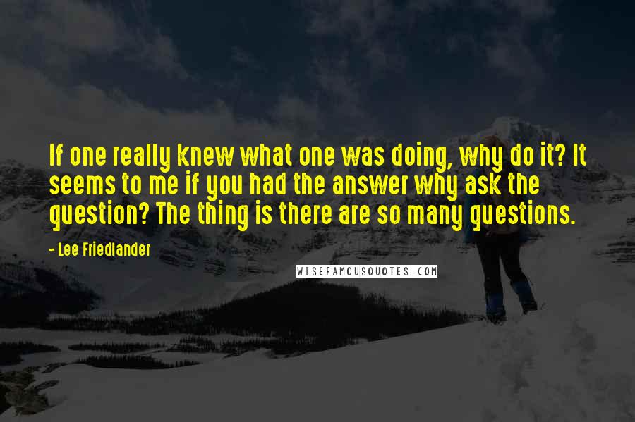 Lee Friedlander Quotes: If one really knew what one was doing, why do it? It seems to me if you had the answer why ask the question? The thing is there are so many questions.