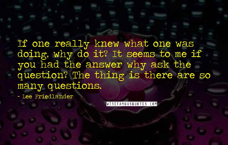 Lee Friedlander Quotes: If one really knew what one was doing, why do it? It seems to me if you had the answer why ask the question? The thing is there are so many questions.