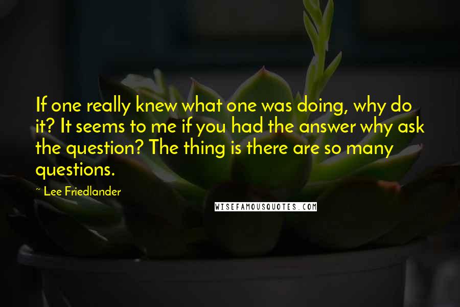 Lee Friedlander Quotes: If one really knew what one was doing, why do it? It seems to me if you had the answer why ask the question? The thing is there are so many questions.