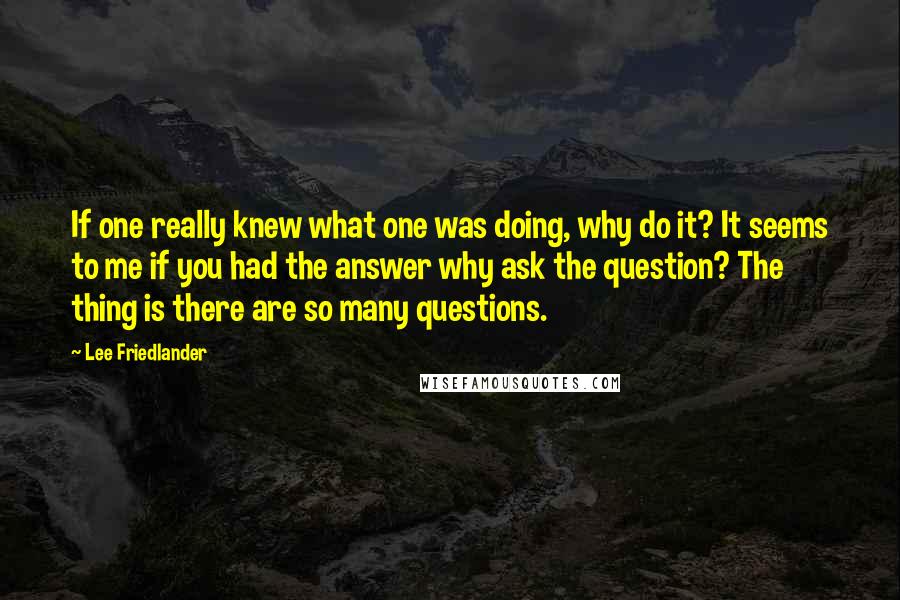 Lee Friedlander Quotes: If one really knew what one was doing, why do it? It seems to me if you had the answer why ask the question? The thing is there are so many questions.