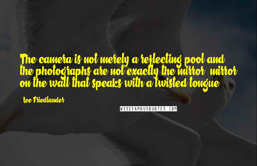 Lee Friedlander Quotes: The camera is not merely a reflecting pool and the photographs are not exactly the mirror, mirror on the wall that speaks with a twisted tongue.