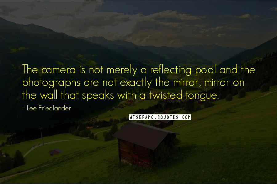 Lee Friedlander Quotes: The camera is not merely a reflecting pool and the photographs are not exactly the mirror, mirror on the wall that speaks with a twisted tongue.