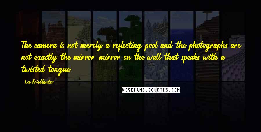 Lee Friedlander Quotes: The camera is not merely a reflecting pool and the photographs are not exactly the mirror, mirror on the wall that speaks with a twisted tongue.