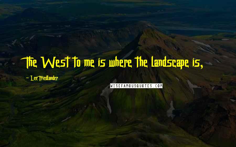 Lee Friedlander Quotes: The West to me is where the landscape is,