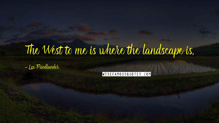 Lee Friedlander Quotes: The West to me is where the landscape is,