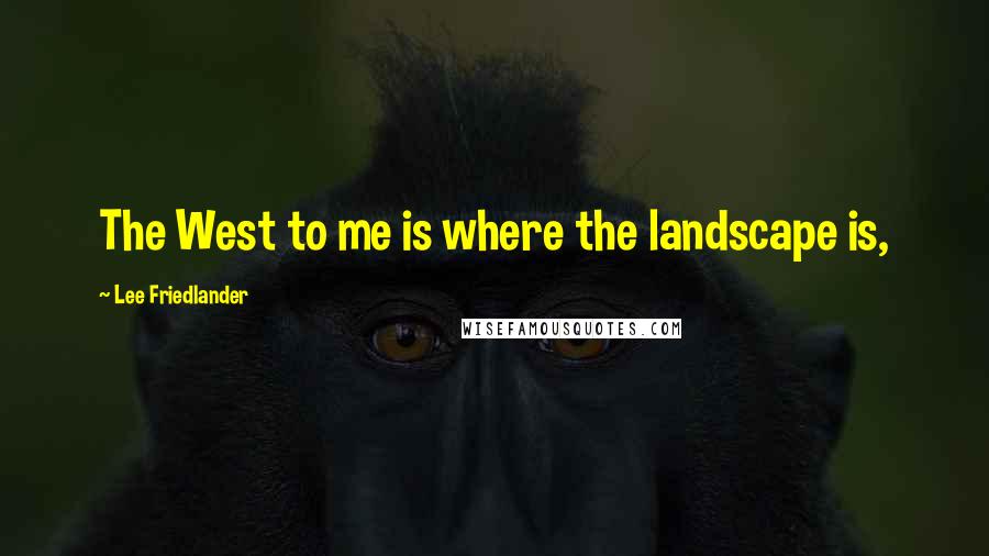 Lee Friedlander Quotes: The West to me is where the landscape is,