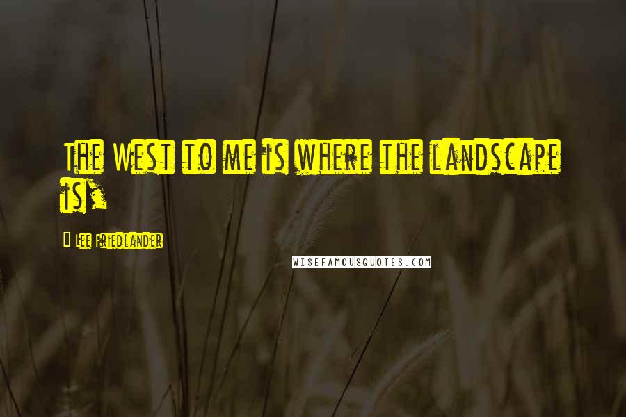 Lee Friedlander Quotes: The West to me is where the landscape is,