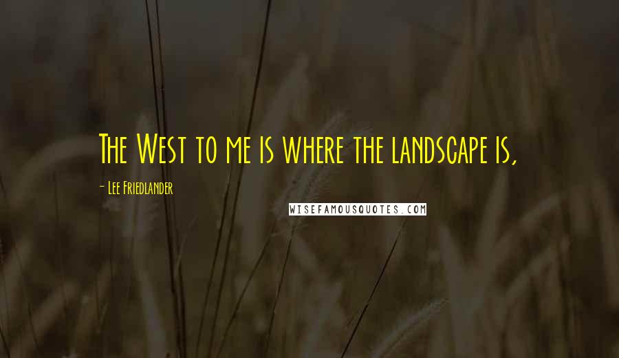 Lee Friedlander Quotes: The West to me is where the landscape is,