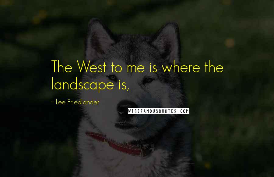 Lee Friedlander Quotes: The West to me is where the landscape is,