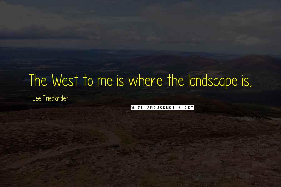 Lee Friedlander Quotes: The West to me is where the landscape is,