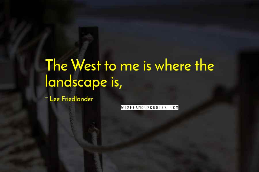 Lee Friedlander Quotes: The West to me is where the landscape is,