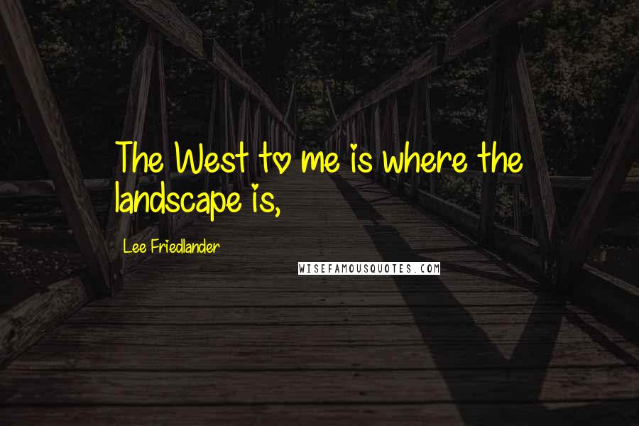 Lee Friedlander Quotes: The West to me is where the landscape is,