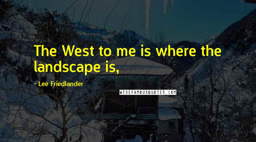 Lee Friedlander Quotes: The West to me is where the landscape is,