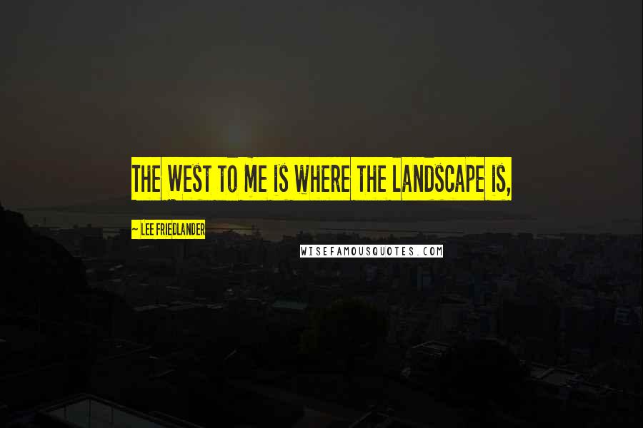 Lee Friedlander Quotes: The West to me is where the landscape is,