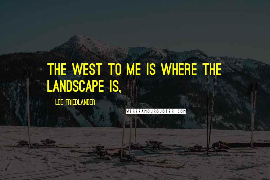 Lee Friedlander Quotes: The West to me is where the landscape is,