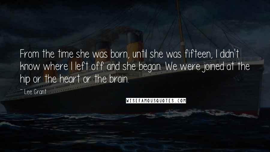 Lee Grant Quotes: From the time she was born, until she was fifteen, I didn't know where I left off and she began. We were joined at the hip or the heart or the brain.