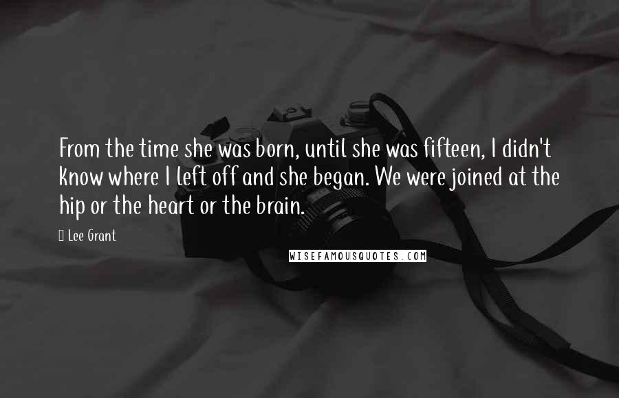 Lee Grant Quotes: From the time she was born, until she was fifteen, I didn't know where I left off and she began. We were joined at the hip or the heart or the brain.