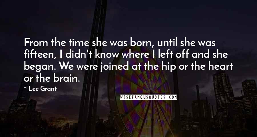 Lee Grant Quotes: From the time she was born, until she was fifteen, I didn't know where I left off and she began. We were joined at the hip or the heart or the brain.