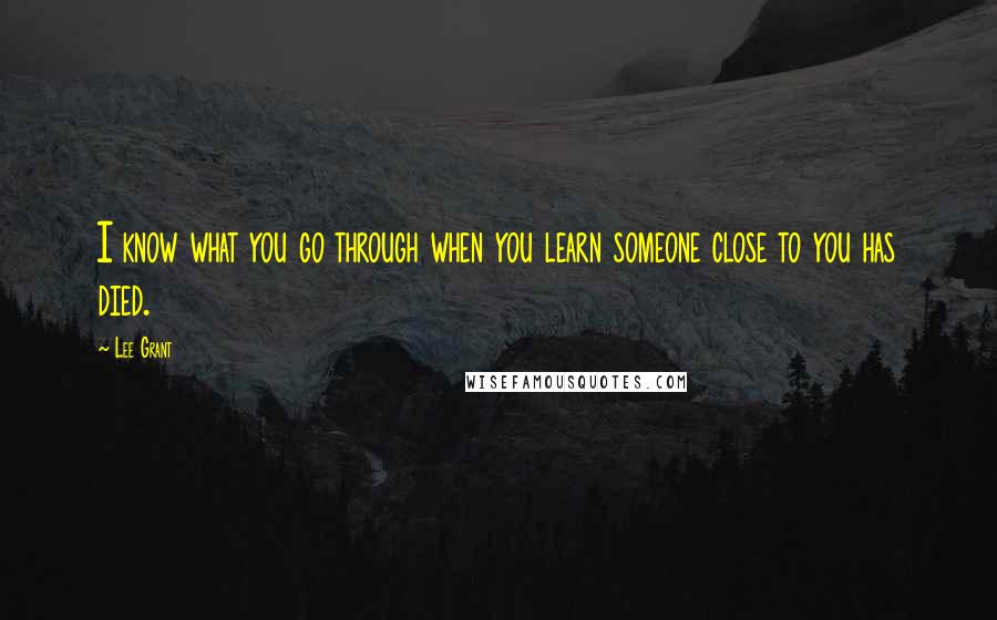 Lee Grant Quotes: I know what you go through when you learn someone close to you has died.