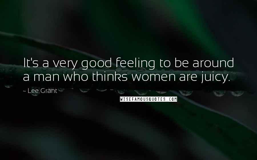 Lee Grant Quotes: It's a very good feeling to be around a man who thinks women are juicy.