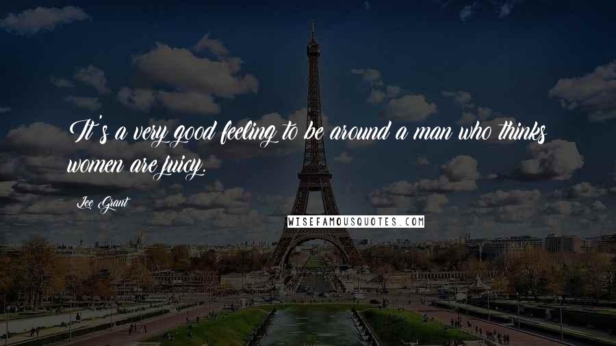 Lee Grant Quotes: It's a very good feeling to be around a man who thinks women are juicy.