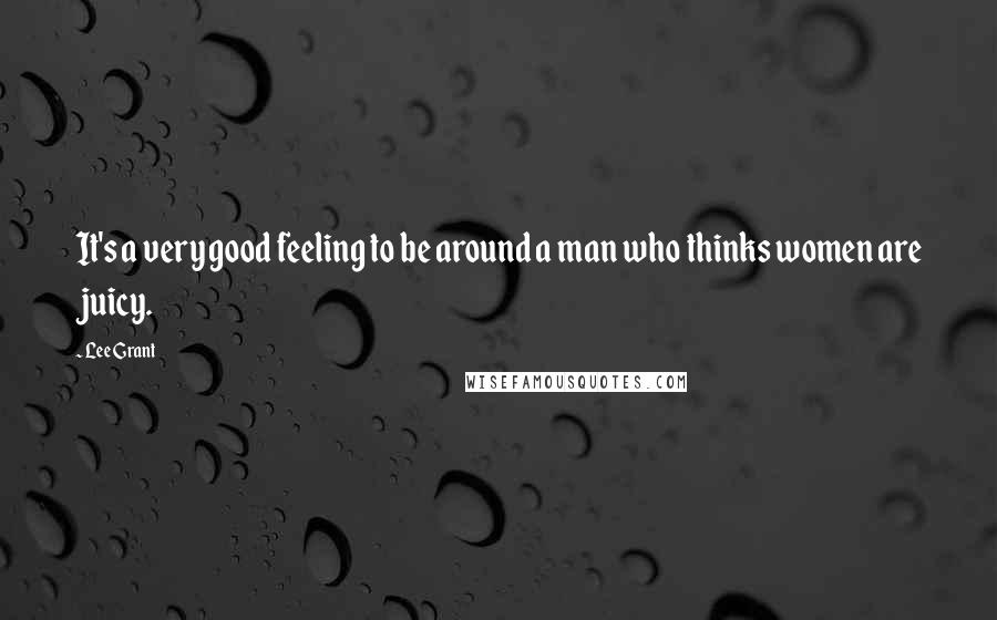 Lee Grant Quotes: It's a very good feeling to be around a man who thinks women are juicy.