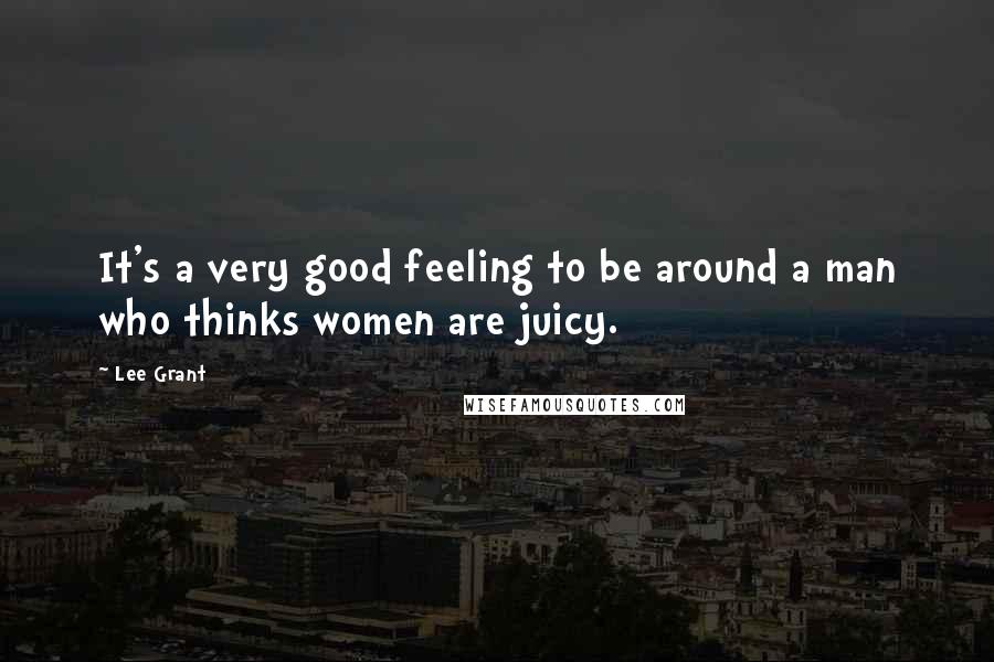 Lee Grant Quotes: It's a very good feeling to be around a man who thinks women are juicy.