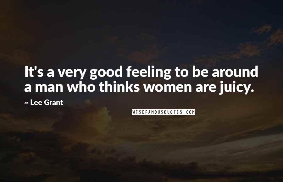 Lee Grant Quotes: It's a very good feeling to be around a man who thinks women are juicy.