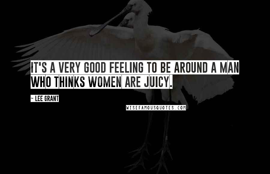 Lee Grant Quotes: It's a very good feeling to be around a man who thinks women are juicy.