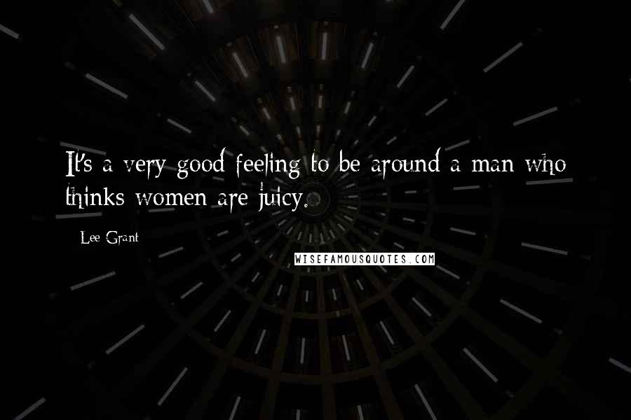 Lee Grant Quotes: It's a very good feeling to be around a man who thinks women are juicy.