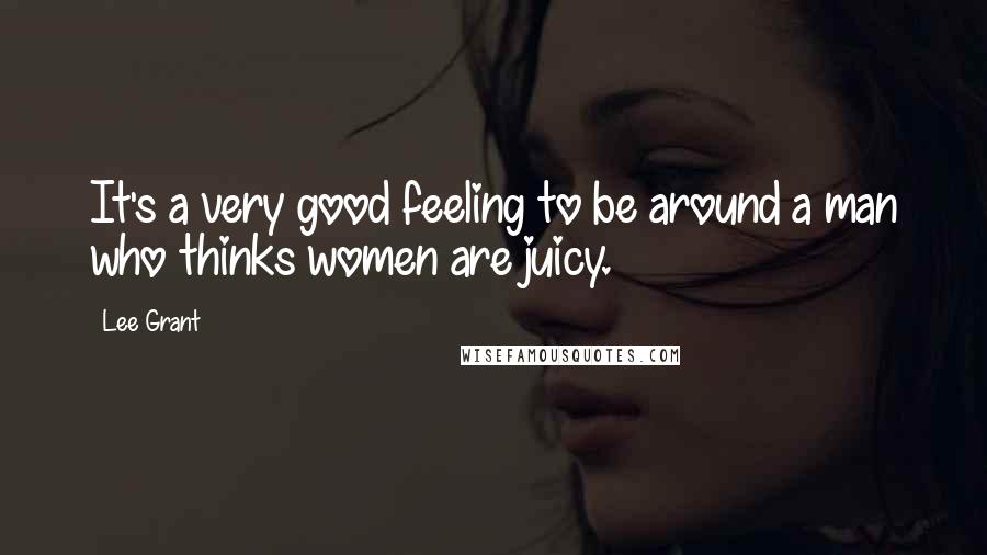 Lee Grant Quotes: It's a very good feeling to be around a man who thinks women are juicy.