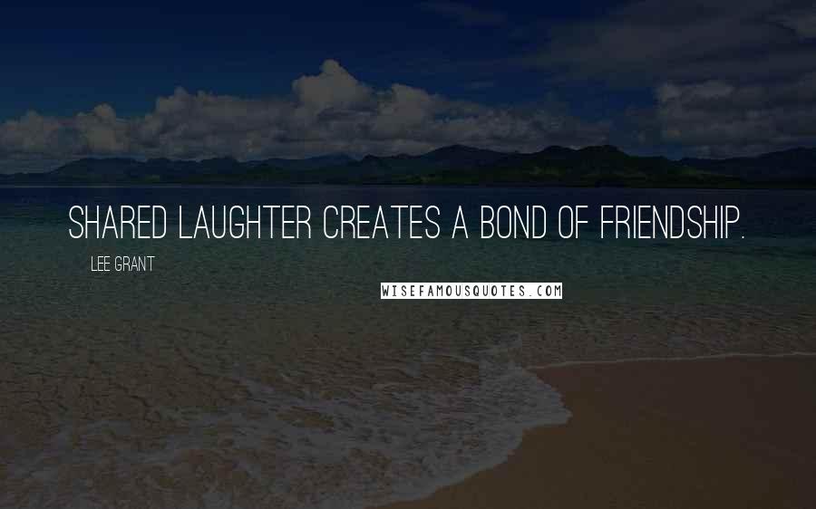 Lee Grant Quotes: Shared laughter creates a bond of friendship.