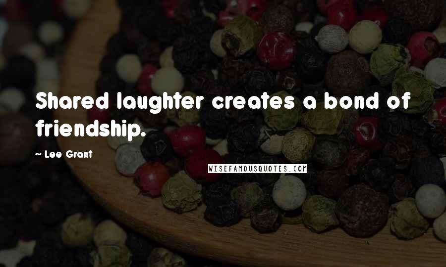 Lee Grant Quotes: Shared laughter creates a bond of friendship.