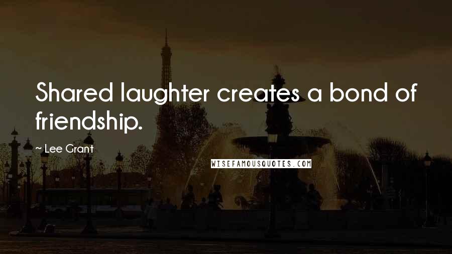 Lee Grant Quotes: Shared laughter creates a bond of friendship.