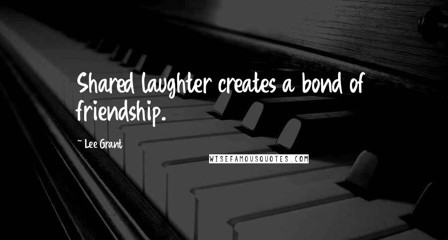 Lee Grant Quotes: Shared laughter creates a bond of friendship.
