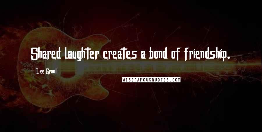 Lee Grant Quotes: Shared laughter creates a bond of friendship.